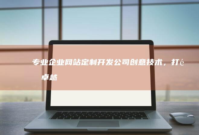 专业企业网站定制开发公司：创意技术，打造卓越企业形象